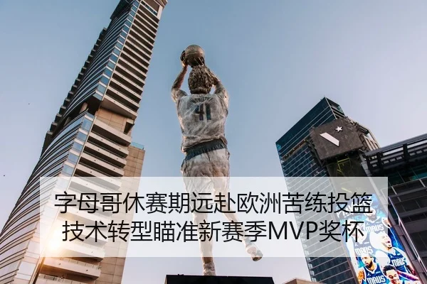 字母哥休赛期远赴欧洲苦练投篮 技术转型瞄准新赛季MVP奖杯
